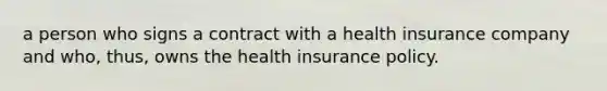 a person who signs a contract with a health insurance company and who, thus, owns the health insurance policy.