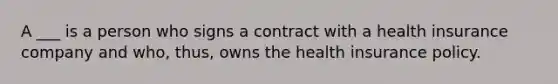 A ___ is a person who signs a contract with a health insurance company and who, thus, owns the health insurance policy.