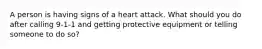 A person is having signs of a heart attack. What should you do after calling 9-1-1 and getting protective equipment or telling someone to do so?