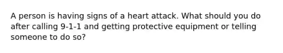 A person is having signs of a heart attack. What should you do after calling 9-1-1 and getting protective equipment or telling someone to do so?