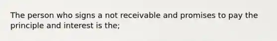 The person who signs a not receivable and promises to pay the principle and interest is the;