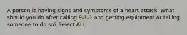 A person is having signs and symptoms of a heart attack. What should you do after calling 9-1-1 and getting equipment or telling someone to do so? Select ALL