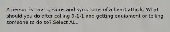 A person is having signs and symptoms of a heart attack. What should you do after calling 9-1-1 and getting equipment or telling someone to do so? Select ALL