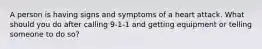 A person is having signs and symptoms of a heart attack. What should you do after calling 9-1-1 and getting equipment or telling someone to do so?