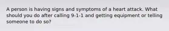 A person is having signs and symptoms of a heart attack. What should you do after calling 9-1-1 and getting equipment or telling someone to do so?