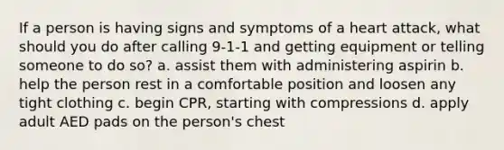 If a person is having signs and symptoms of a heart attack, what should you do after calling 9-1-1 and getting equipment or telling someone to do so? a. assist them with administering aspirin b. help the person rest in a comfortable position and loosen any tight clothing c. begin CPR, starting with compressions d. apply adult AED pads on the person's chest