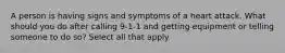 A person is having signs and symptoms of a heart attack. What should you do after calling 9-1-1 and getting equipment or telling someone to do so? Select all that apply