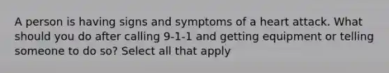 A person is having signs and symptoms of a heart attack. What should you do after calling 9-1-1 and getting equipment or telling someone to do so? Select all that apply