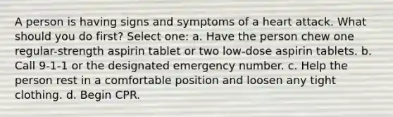 A person is having signs and symptoms of a heart attack. What should you do first? Select one: a. Have the person chew one regular-strength aspirin tablet or two low-dose aspirin tablets. b. Call 9-1-1 or the designated emergency number. c. Help the person rest in a comfortable position and loosen any tight clothing. d. Begin CPR.