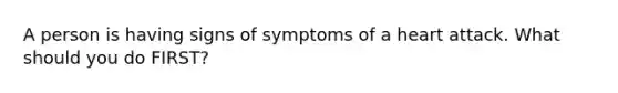 A person is having signs of symptoms of a heart attack. What should you do FIRST?