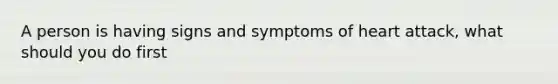 A person is having signs and symptoms of heart attack, what should you do first