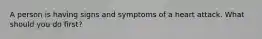 A person is having signs and symptoms of a heart attack. What should you do first?