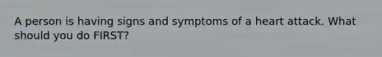 A person is having signs and symptoms of a heart attack. What should you do FIRST?