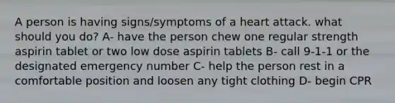 A person is having signs/symptoms of a heart attack. what should you do? A- have the person chew one regular strength aspirin tablet or two low dose aspirin tablets B- call 9-1-1 or the designated emergency number C- help the person rest in a comfortable position and loosen any tight clothing D- begin CPR