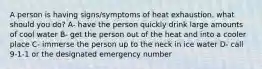 A person is having signs/symptoms of heat exhaustion. what should you do? A- have the person quickly drink large amounts of cool water B- get the person out of the heat and into a cooler place C- immerse the person up to the neck in ice water D- call 9-1-1 or the designated emergency number