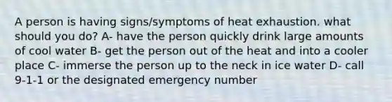 A person is having signs/symptoms of heat exhaustion. what should you do? A- have the person quickly drink large amounts of cool water B- get the person out of the heat and into a cooler place C- immerse the person up to the neck in ice water D- call 9-1-1 or the designated emergency number