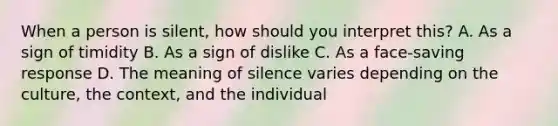 When a person is silent, how should you interpret this? A. As a sign of timidity B. As a sign of dislike C. As a face-saving response D. The meaning of silence varies depending on the culture, the context, and the individual