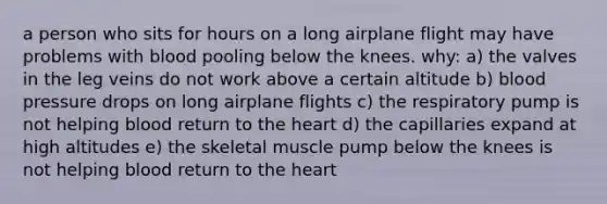 a person who sits for hours on a long airplane flight may have problems with blood pooling below the knees. why: a) the valves in the leg veins do not work above a certain altitude b) blood pressure drops on long airplane flights c) the respiratory pump is not helping blood return to the heart d) the capillaries expand at high altitudes e) the skeletal muscle pump below the knees is not helping blood return to the heart