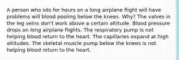 A person who sits for hours on a long airplane flight will have problems will blood pooling below the knees. Why? The valves in the leg veins don't work above a certain altitude. Blood pressure drops on long airplane flights. The respiratory pump is not helping blood return to the heart. The capillaries expand at high altitudes. The skeletal muscle pump below the knees is not helping blood return to the heart.