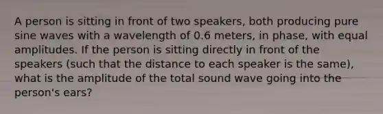 A person is sitting in front of two speakers, both producing pure sine waves with a wavelength of 0.6 meters, in phase, with equal amplitudes. If the person is sitting directly in front of the speakers (such that the distance to each speaker is the same), what is the amplitude of the total sound wave going into the person's ears?