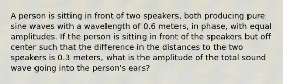 A person is sitting in front of two speakers, both producing pure sine waves with a wavelength of 0.6 meters, in phase, with equal amplitudes. If the person is sitting in front of the speakers but off center such that the difference in the distances to the two speakers is 0.3 meters, what is the amplitude of the total sound wave going into the person's ears?