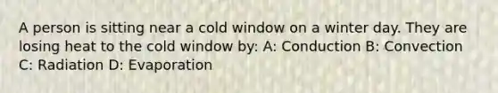 A person is sitting near a cold window on a winter day. They are losing heat to the cold window by: A: Conduction B: Convection C: Radiation D: Evaporation