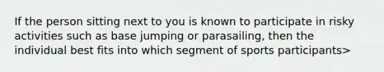 If the person sitting next to you is known to participate in risky activities such as base jumping or parasailing, then the individual best fits into which segment of sports participants>