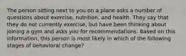 The person sitting next to you on a plane asks a number of questions about exercise, nutrition, and health. They say that they do not currently exercise, but have been thinking about joining a gym and asks you for recommendations. Based on this information, this person is most likely in which of the following stages of behavioral change?