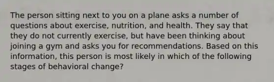 The person sitting next to you on a plane asks a number of questions about exercise, nutrition, and health. They say that they do not currently exercise, but have been thinking about joining a gym and asks you for recommendations. Based on this information, this person is most likely in which of the following stages of behavioral change?