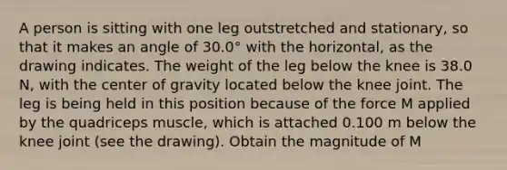 A person is sitting with one leg outstretched and stationary, so that it makes an angle of 30.0° with the horizontal, as the drawing indicates. The weight of the leg below the knee is 38.0 N, with the center of gravity located below the knee joint. The leg is being held in this position because of the force M applied by the quadriceps muscle, which is attached 0.100 m below the knee joint (see the drawing). Obtain the magnitude of M