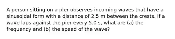 A person sitting on a pier observes incoming waves that have a sinusoidal form with a distance of 2.5 m between the crests. If a wave laps against the pier every 5.0 s, what are (a) the frequency and (b) the speed of the wave?