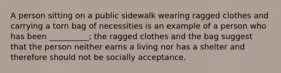 A person sitting on a public sidewalk wearing ragged clothes and carrying a torn bag of necessities is an example of a person who has been __________; the ragged clothes and the bag suggest that the person neither earns a living nor has a shelter and therefore should not be socially acceptance.