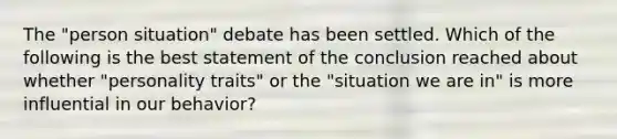 The "person situation" debate has been settled. Which of the following is the best statement of the conclusion reached about whether "personality traits" or the "situation we are in" is more influential in our behavior?