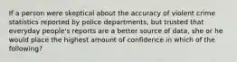 If a person were skeptical about the accuracy of violent crime statistics reported by police departments, but trusted that everyday people's reports are a better source of data, she or he would place the highest amount of confidence in which of the following?