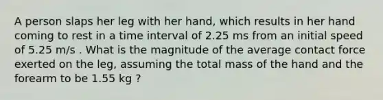 A person slaps her leg with her hand, which results in her hand coming to rest in a time interval of 2.25 ms from an initial speed of 5.25 m/s . What is the magnitude of the average contact force exerted on the leg, assuming the total mass of the hand and the forearm to be 1.55 kg ?