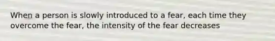 When a person is slowly introduced to a fear, each time they overcome the fear, the intensity of the fear decreases