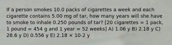 If a person smokes 10.0 packs of cigarettes a week and each cigarette contains 5.00 mg of tar, how many years will she have to smoke to inhale 0.250 pounds of tar? [20 cigarettes = 1 pack, 1 pound = 454 g and 1 year = 52 weeks] A) 1.06 y B) 2.18 y C) 28.6 y D) 0.556 y E) 2.18 × 10-2 y