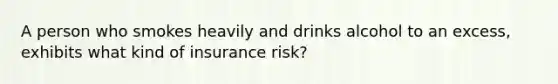 A person who smokes heavily and drinks alcohol to an excess, exhibits what kind of insurance risk?