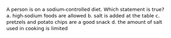 A person is on a sodium-controlled diet. Which statement is true? a. high-sodium foods are allowed b. salt is added at the table c. pretzels and potato chips are a good snack d. the amount of salt used in cooking is limited