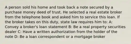 A person sold his home and took back a note secured by a purchase money deed of trust. He selected a real estate broker from the telephone book and asked him to service this loan. If the broker takes on this duty, state law requires him to: A: Convey a broker's loan statement B: Be a real property securities dealer C: Have a written authorization from the holder of the note D: Be a loan correspondent or a mortgage broker