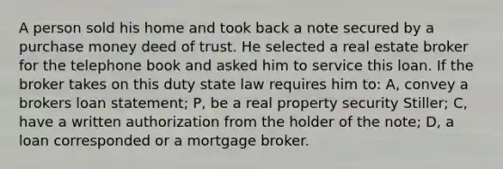 A person sold his home and took back a note secured by a purchase money deed of trust. He selected a real estate broker for the telephone book and asked him to service this loan. If the broker takes on this duty state law requires him to: A, convey a brokers loan statement; P, be a real property security Stiller; C, have a written authorization from the holder of the note; D, a loan corresponded or a mortgage broker.