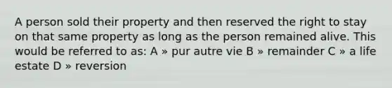 A person sold their property and then reserved the right to stay on that same property as long as the person remained alive. This would be referred to as: A » pur autre vie B » remainder C » a life estate D » reversion