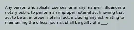 Any person who solicits, coerces, or in any manner influences a notary public to perform an improper notarial act knowing that act to be an improper notarial act, including any act relating to maintaining the official journal, shall be guilty of a ___.