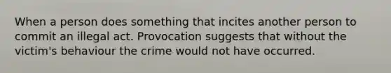 When a person does something that incites another person to commit an illegal act. Provocation suggests that without the victim's behaviour the crime would not have occurred.