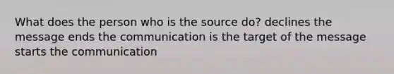 What does the person who is the source do? declines the message ends the communication is the target of the message starts the communication