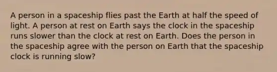 A person in a spaceship flies past the Earth at half the speed of light. A person at rest on Earth says the clock in the spaceship runs slower than the clock at rest on Earth. Does the person in the spaceship agree with the person on Earth that the spaceship clock is running slow?