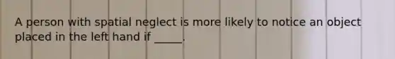 A person with spatial neglect is more likely to notice an object placed in the left hand if _____.