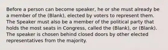 Before a person can become speaker, he or she must already be a member of the (Blank), elected by voters to represent them. The Speaker must also be a member of the political party that holds the most seats in Congress, called the (Blank), or (Blank). The speaker is chosen behind closed doors by other elected representatives from the majority.