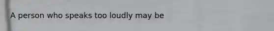 A person who speaks too loudly may be