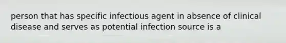 person that has specific infectious agent in absence of clinical disease and serves as potential infection source is a